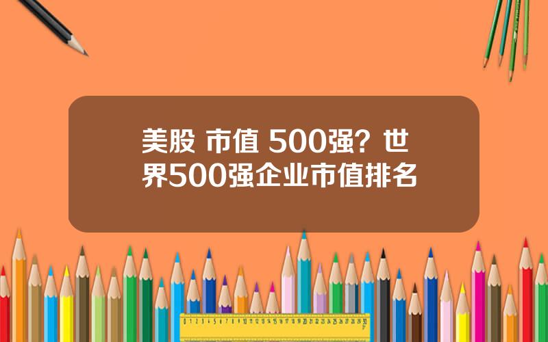 美股 市值 500强？世界500强企业市值排名